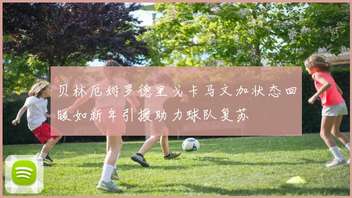 贝林厄姆罗德里戈卡马文加状态回暖如新年引援助力球队复苏