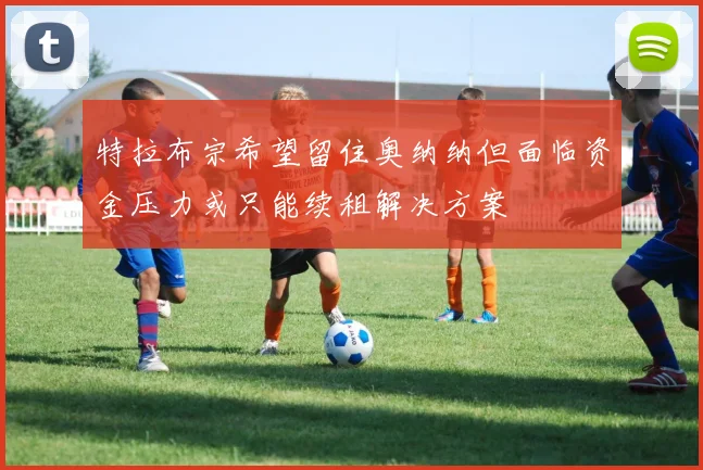 特拉布宗希望留住奥纳纳但面临资金压力或只能续租解决方案