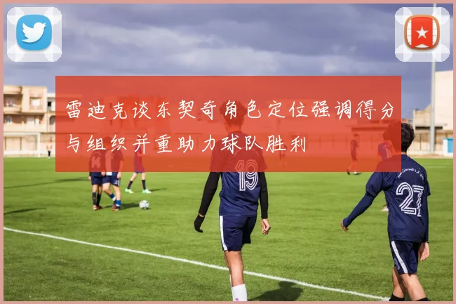 雷迪克谈东契奇角色定位强调得分与组织并重助力球队胜利