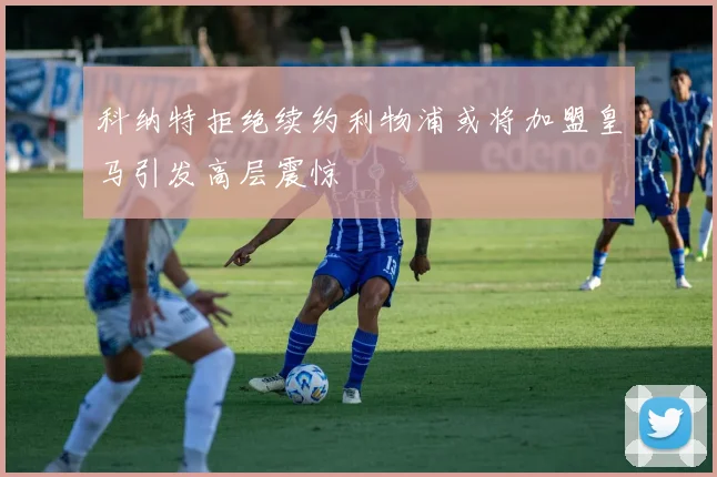 科纳特拒绝续约利物浦或将加盟皇马引发高层震惊