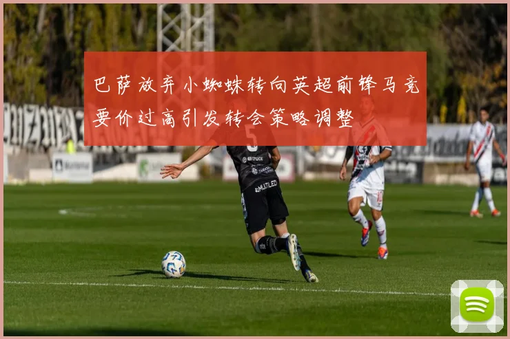 巴萨放弃小蜘蛛转向英超前锋马竞要价过高引发转会策略调整