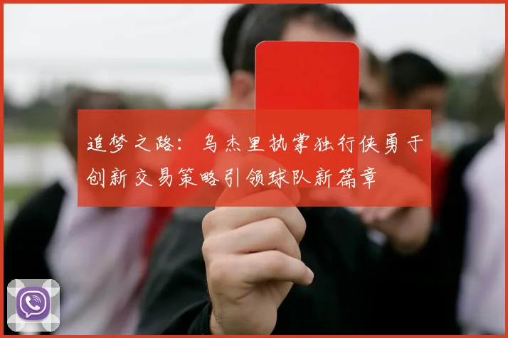 追梦之路：乌杰里执掌独行侠勇于创新交易策略引领球队新篇章