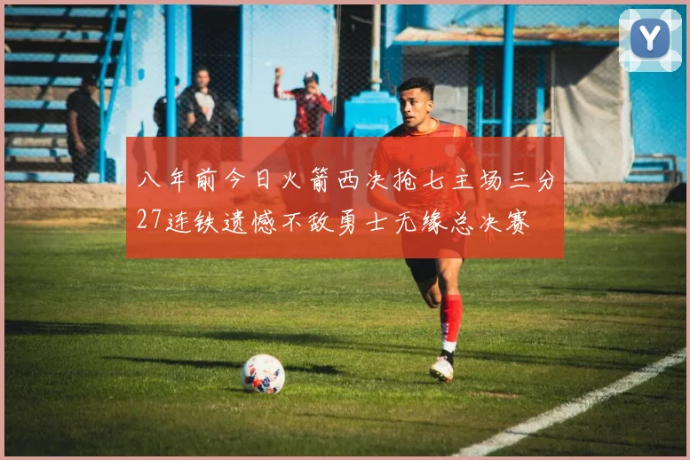 八年前今日火箭西决抢七主场三分27连铁遗憾不敌勇士无缘总决赛