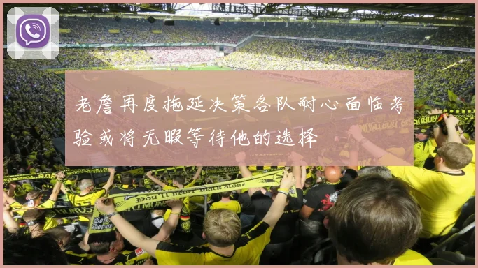 老詹再度拖延决策各队耐心面临考验或将无暇等待他的选择