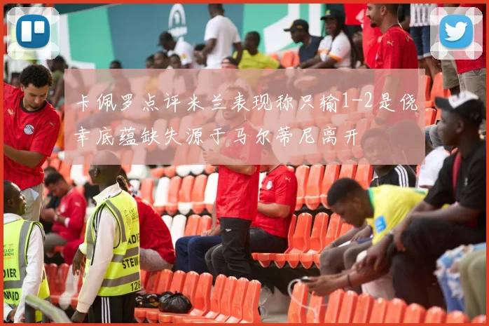 卡佩罗点评米兰表现称只输1-2是侥幸底蕴缺失源于马尔蒂尼离开