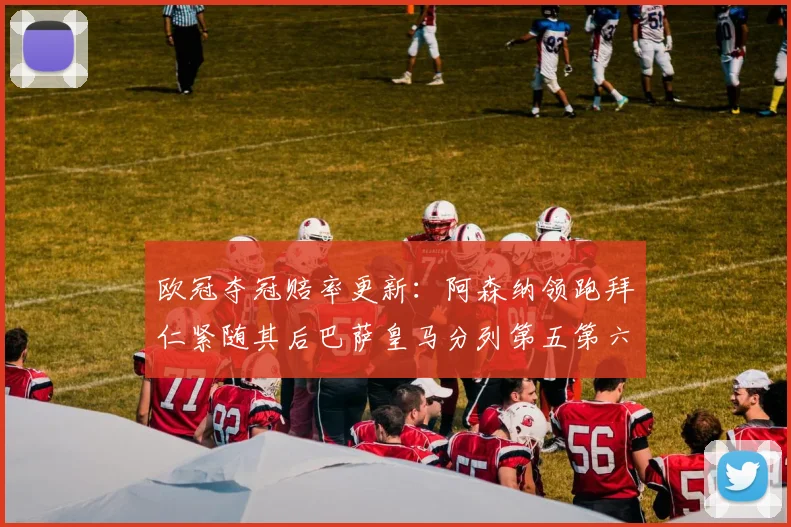 欧冠夺冠赔率更新：阿森纳领跑拜仁紧随其后巴萨皇马分列第五第六位