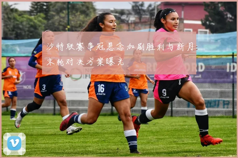沙特联赛争冠悬念加剧胜利与新月末轮对决方案曝光
