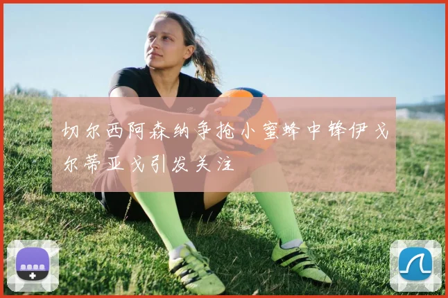 切尔西阿森纳争抢小蜜蜂中锋伊戈尔蒂亚戈引发关注