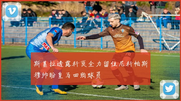 斯基拉透露科莫全力留住尼科帕斯穆帅盼皇马回购球员