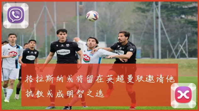 格拉斯纳或将留在英超曼联邀请他执教或成明智之选